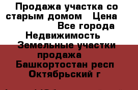 Продажа участка со старым домом › Цена ­ 2 000 000 - Все города Недвижимость » Земельные участки продажа   . Башкортостан респ.,Октябрьский г.